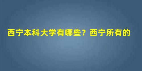 西宁本科大学有哪些?西宁所有的本科大学名单汇总(4所) 西宁本科大学有哪些?西宁所有的本科大学名单汇总(4所)