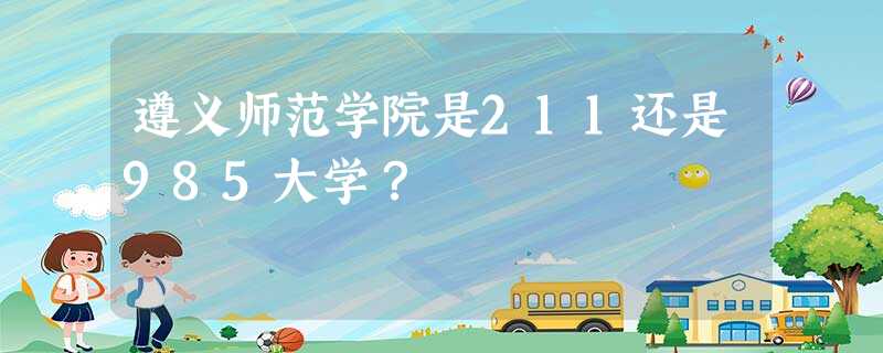 遵义师范学院是211还是985大学? 遵义师范学院是211还是985大学?