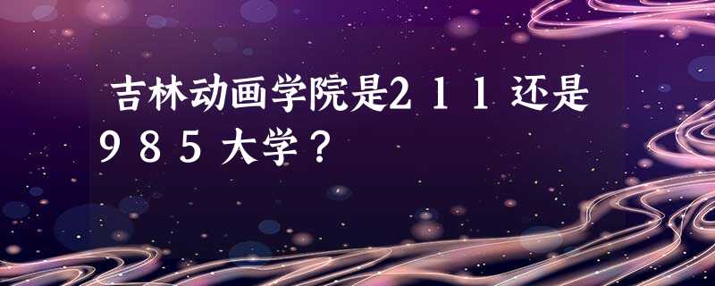 吉林动画学院是211还是985大学? 吉林动画学院是211还是985大学?