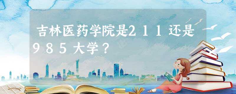 吉林医药学院是211还是985大学? 吉林医药学院是211还是985大学?
