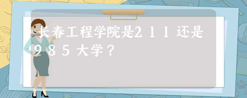 长春工程学院是211还是985大学? 长春工程学院是211还是985大学?