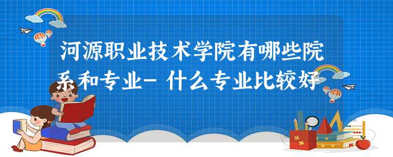 河源职业技术学院有哪些院系和专业-什么专业比较好 河源职业技术学院有哪些院系和专业-什么专业比较好