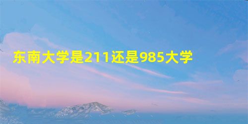 东南大学是211还是985大学? 东南大学是211还是985大学?