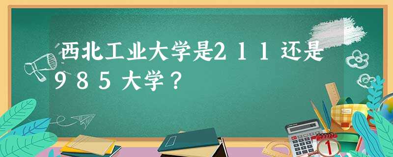 西北工业大学是211还是985大学? 西北工业大学是211还是985大学?