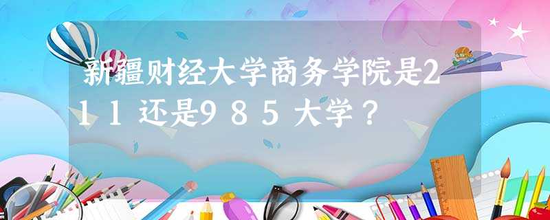 新疆财经大学商务学院是211还是985大学? 新疆财经大学商务学院是211还是985大学?