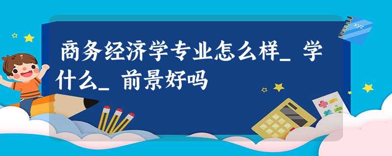商务经济学专业怎么样_学什么_前景好吗 商务经济学专业怎么样_学什么_前景好吗