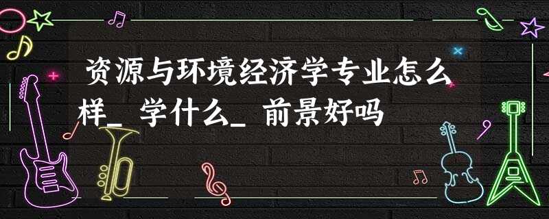 资源与环境经济学专业怎么样_学什么_前景好吗 资源与环境经济学专业怎么样_学什么_前景好吗