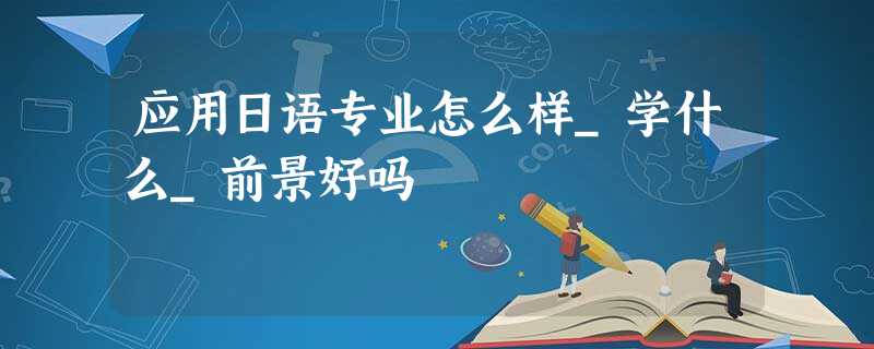 应用日语专业怎么样_学什么_前景好吗 应用日语专业怎么样_学什么_前景好吗