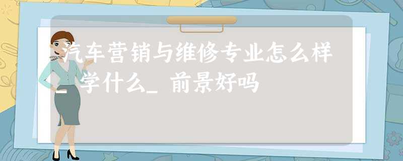 汽车营销与维修专业怎么样_学什么_前景好吗 汽车营销与维修专业怎么样_学什么_前景好吗