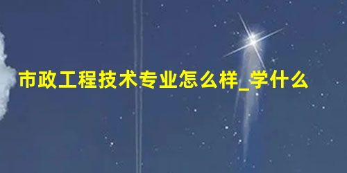 市政工程技术专业怎么样_学什么_前景好吗 市政工程技术专业怎么样_学什么_前景好吗