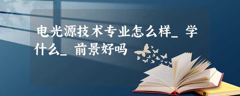 电光源技术专业怎么样_学什么_前景好吗 电光源技术专业怎么样_学什么_前景好吗