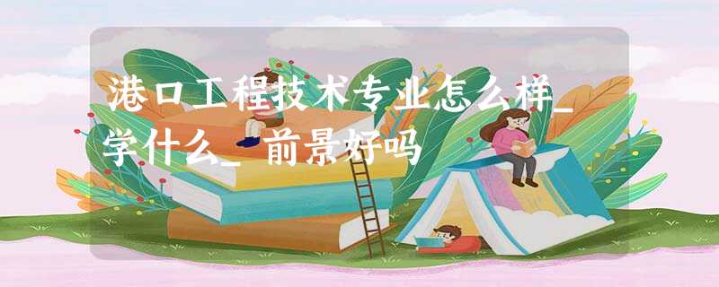 港口工程技术专业怎么样_学什么_前景好吗 港口工程技术专业怎么样_学什么_前景好吗