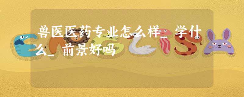 兽医医药专业怎么样_学什么_前景好吗 兽医医药专业怎么样_学什么_前景好吗