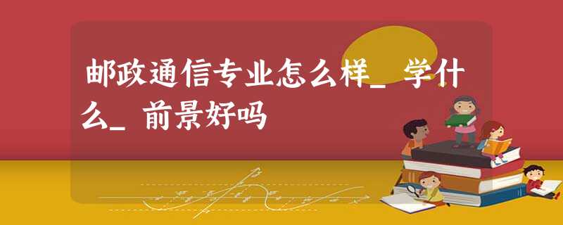 邮政通信专业怎么样_学什么_前景好吗 邮政通信专业怎么样_学什么_前景好吗