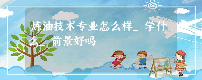 炼油技术专业怎么样_学什么_前景好吗 炼油技术专业怎么样_学什么_前景好吗