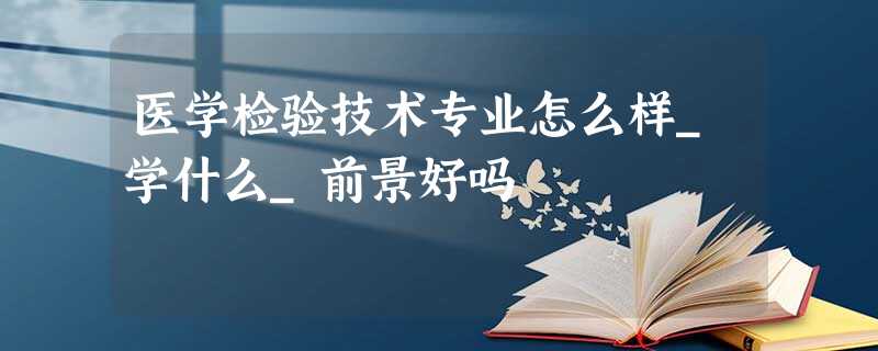 医学检验技术专业怎么样_学什么_前景好吗 医学检验技术专业怎么样_学什么_前景好吗