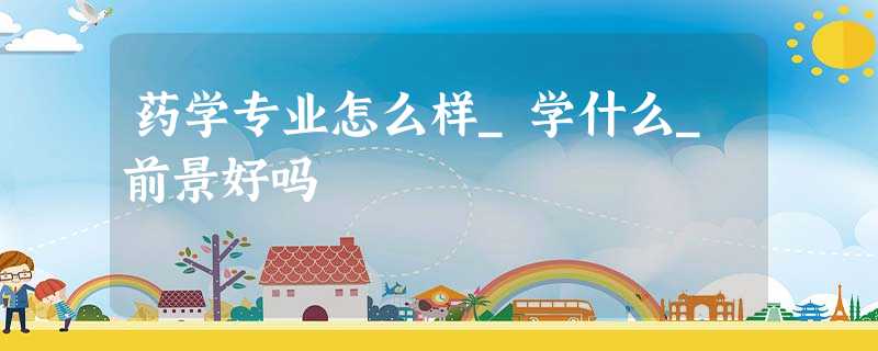 药学专业怎么样_学什么_前景好吗 药学专业怎么样_学什么_前景好吗