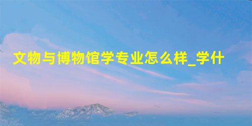 文物与博物馆学专业怎么样_学什么_前景好吗 文物与博物馆学专业怎么样_学什么_前景好吗
