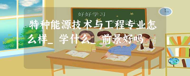 特种能源技术与工程专业怎么样_学什么_前景好吗 特种能源技术与工程专业怎么样_学什么_前景好吗