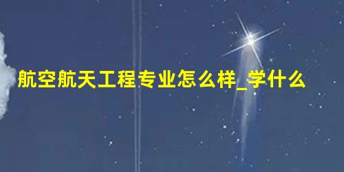 航空航天工程专业怎么样_学什么_前景好吗 航空航天工程专业怎么样_学什么_前景好吗