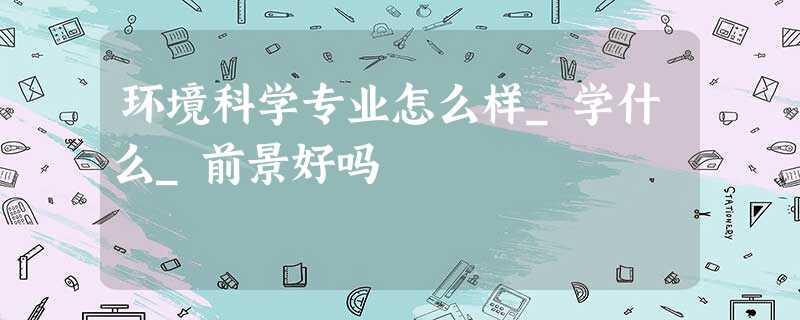 环境科学专业怎么样_学什么_前景好吗 环境科学专业怎么样_学什么_前景好吗