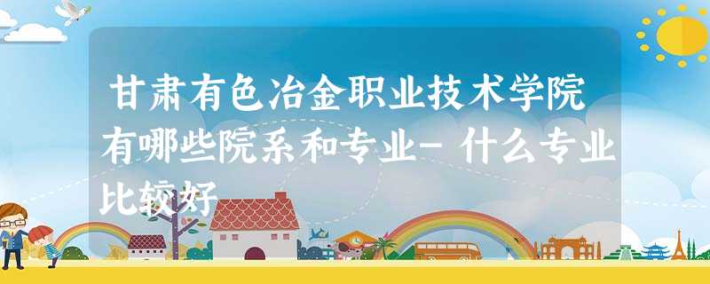甘肃有色冶金职业技术学院有哪些院系和专业-什么专业比较好 甘肃有色冶金职业技术学院有哪些院系和专业-什么专业比较好