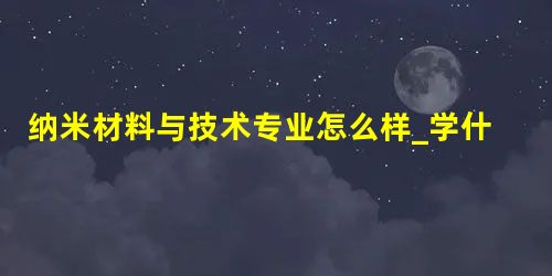 纳米材料与技术专业怎么样_学什么_前景好吗 纳米材料与技术专业怎么样_学什么_前景好吗