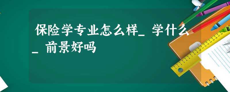 保险学专业怎么样_学什么_前景好吗 保险学专业怎么样_学什么_前景好吗