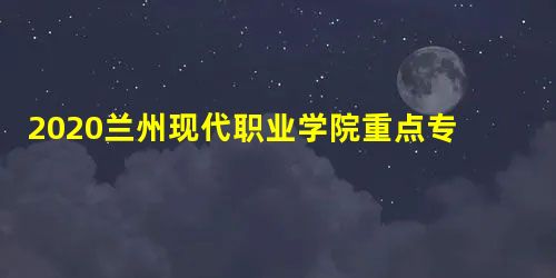 2020兰州现代职业学院重点专业有哪些? 2020兰州现代职业学院重点专业有哪些?