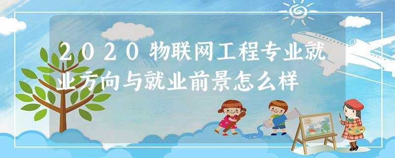 2020物联网工程专业就业方向与就业前景怎么样 2020物联网工程专业就业方向与就业前景怎么样