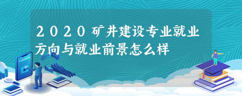 2020矿井建设专业就业方向与就业前景怎么样 2020矿井建设专业就业方向与就业前景怎么样