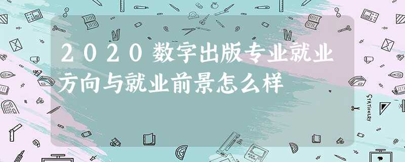 2020数字出版专业就业方向与就业前景怎么样 2020数字出版专业就业方向与就业前景怎么样