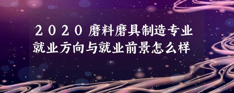 2020磨料磨具制造专业就业方向与就业前景怎么样 2020磨料磨具制造专业就业方向与就业前景怎么样