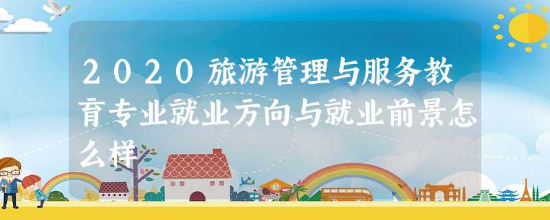 2020旅游管理与服务教育专业就业方向与就业前景怎么样 2020旅游管理与服务教育专业就业方向与就业前景怎么样