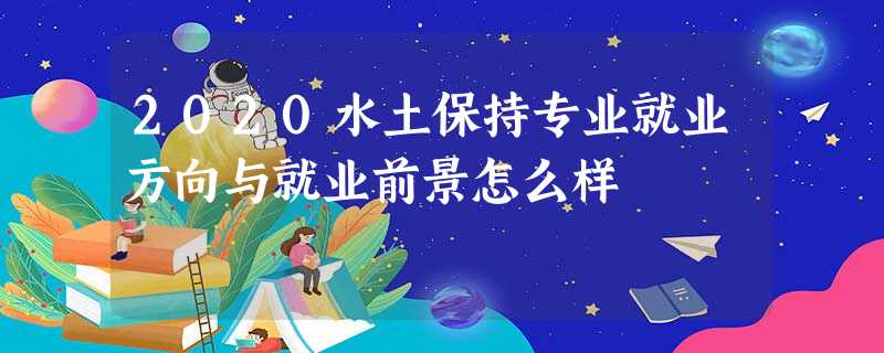 2020水土保持专业就业方向与就业前景怎么样 2020水土保持专业就业方向与就业前景怎么样