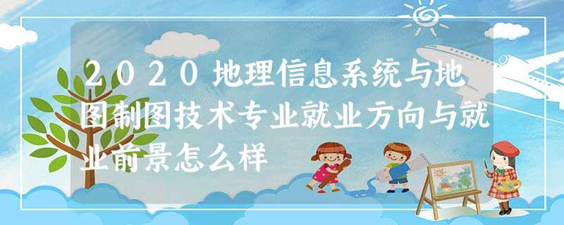 2020地理信息系统与地图制图技术专业就业方向与就业前景怎么样 2020地理信息系统与地图制图技术专业就业方向与就业前景怎么样