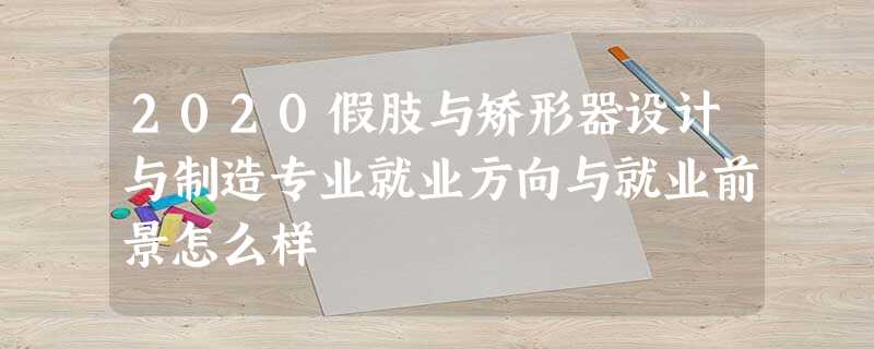2020假肢与矫形器设计与制造专业就业方向与就业前景怎么样 2020假肢与矫形器设计与制造专业就业方向与就业前景怎么样