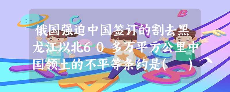 俄国强迫中国签订的割去黑龙江以北60多万平方公里中国领土的不平等条约是( )A.《勘分西 俄国强迫中国签订的割去黑龙江以北60多万平方公里中国领土的不平等条约是( )A.《勘分西