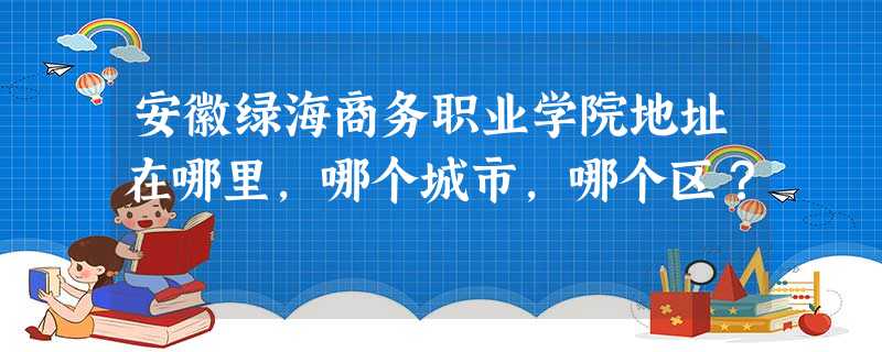 安徽绿海商务职业学院地址在哪里,哪个城市,哪个区? 安徽绿海商务职业学院地址在哪里,哪个城市,哪个区?
