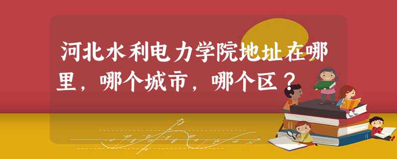 河北水利电力学院地址在哪里,哪个城市,哪个区? 河北水利电力学院地址在哪里,哪个城市,哪个区?