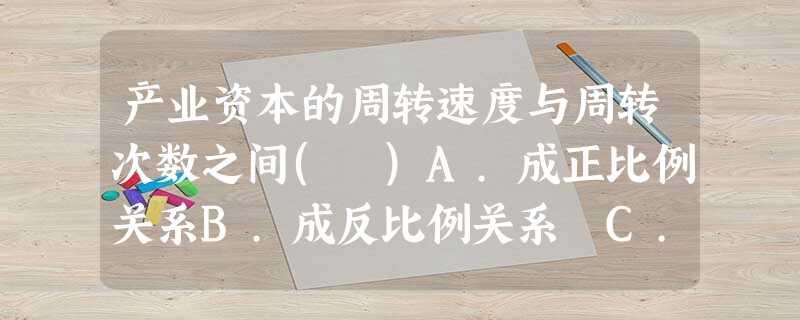 产业资本的周转速度与周转次数之间( )A.成正比例关系B.成反比例关系 C.按同比例变化D 产业资本的周转速度与周转次数之间( )A.成正比例关系B.成反比例关系 C.按同比例变化D
