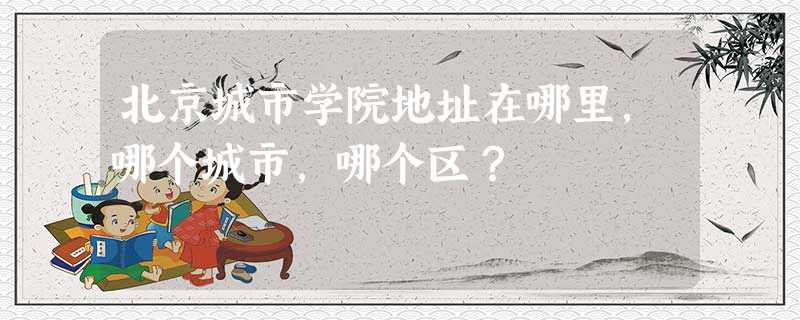 北京城市学院地址在哪里,哪个城市,哪个区? 北京城市学院地址在哪里,哪个城市,哪个区?