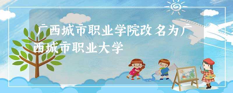 广西城市职业学院改名为广西城市职业大学 广西城市职业学院改名为广西城市职业大学