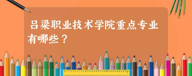 吕梁职业技术学院重点专业有哪些? 吕梁职业技术学院重点专业有哪些?