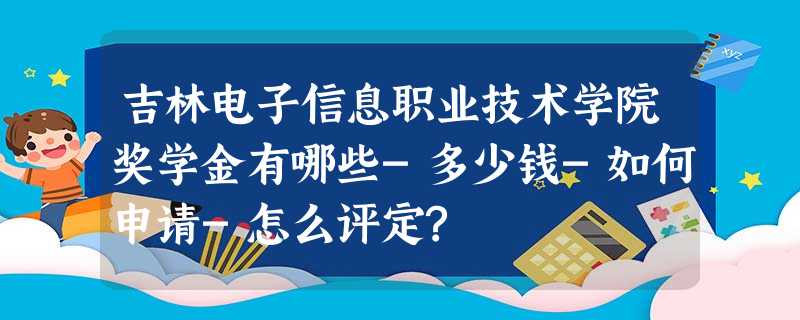 吉林电子信息职业技术学院奖学金有哪些-多少钱-如何申请-怎么评定? 吉林电子信息职业技术学院奖学金有哪些-多少钱-如何申请-怎么评定?