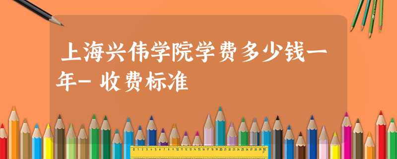 上海兴伟学院学费多少钱一年-收费标准 上海兴伟学院学费多少钱一年-收费标准