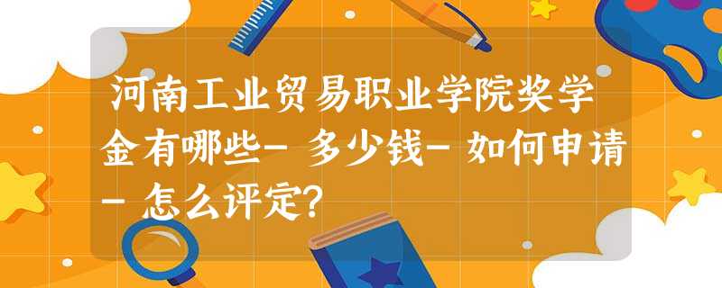 河南工业贸易职业学院奖学金有哪些-多少钱-如何申请-怎么评定? 河南工业贸易职业学院奖学金有哪些-多少钱-如何申请-怎么评定?