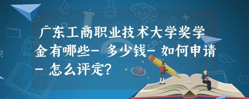广东工商职业技术大学奖学金有哪些-多少钱-如何申请-怎么评定? 广东工商职业技术大学奖学金有哪些-多少钱-如何申请-怎么评定?