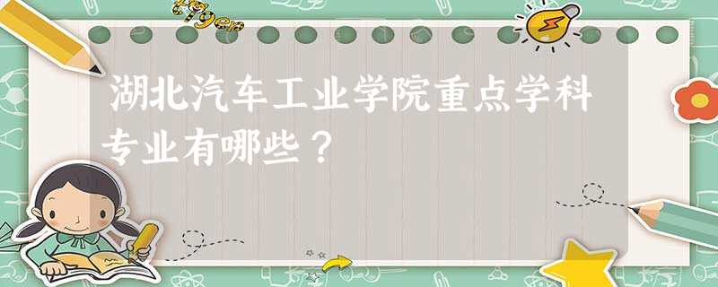 湖北汽车工业学院重点学科专业有哪些? 湖北汽车工业学院重点学科专业有哪些?