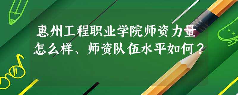 惠州工程职业学院师资力量怎么样、师资队伍水平如何? 惠州工程职业学院师资力量怎么样、师资队伍水平如何?